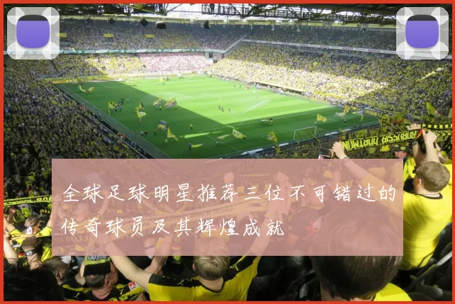 全球足球明星推荐三位不可错过的传奇球员及其辉煌成就