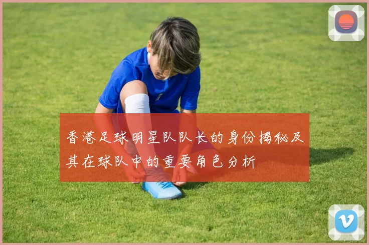 香港足球明星队队长的身份揭秘及其在球队中的重要角色分析