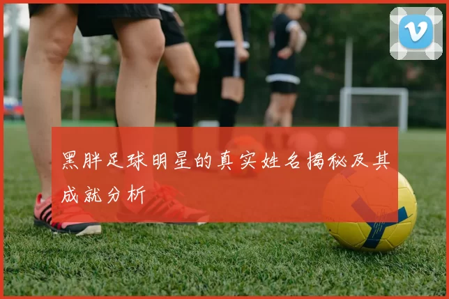 黑胖足球明星的真实姓名揭秘及其成就分析