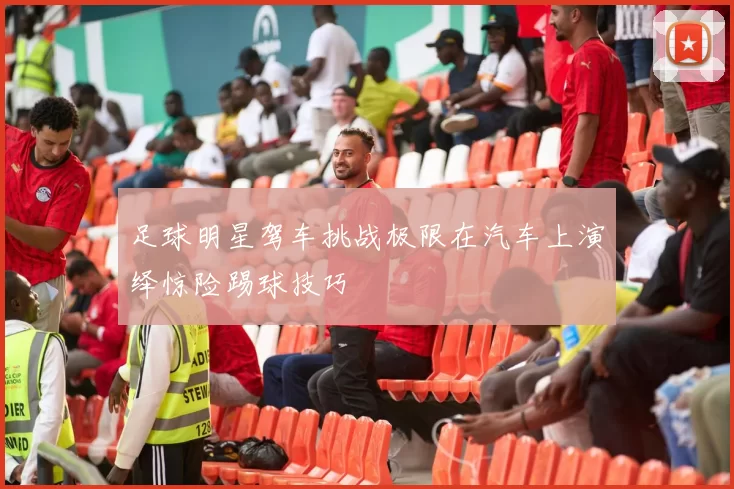 足球明星驾车挑战极限在汽车上演绎惊险踢球技巧