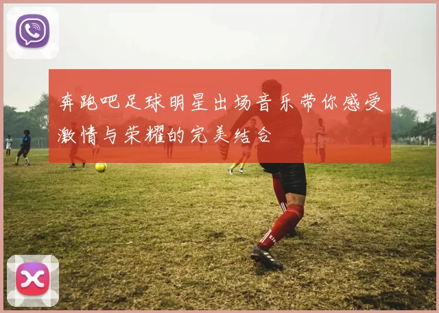 奔跑吧足球明星出场音乐带你感受激情与荣耀的完美结合