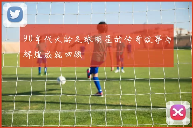 90年代大龄足球明星的传奇故事与辉煌成就回顾