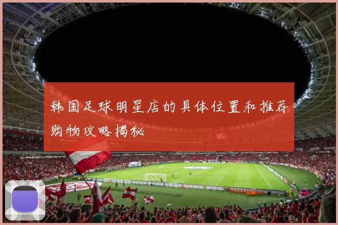 韩国足球明星店的具体位置和推荐购物攻略揭秘