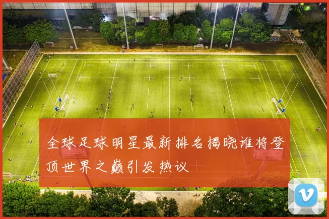 全球足球明星最新排名揭晓谁将登顶世界之巅引发热议