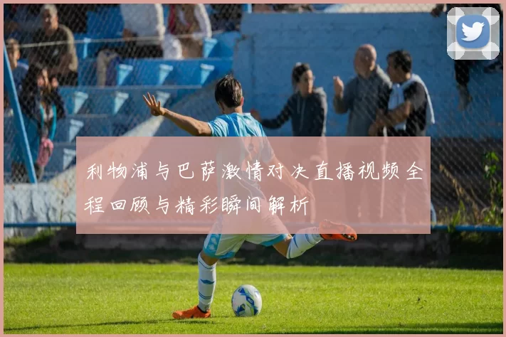 利物浦与巴萨激情对决直播视频全程回顾与精彩瞬间解析