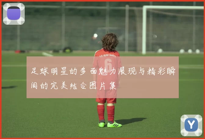 足球明星的多面魅力展现与精彩瞬间的完美结合图片集