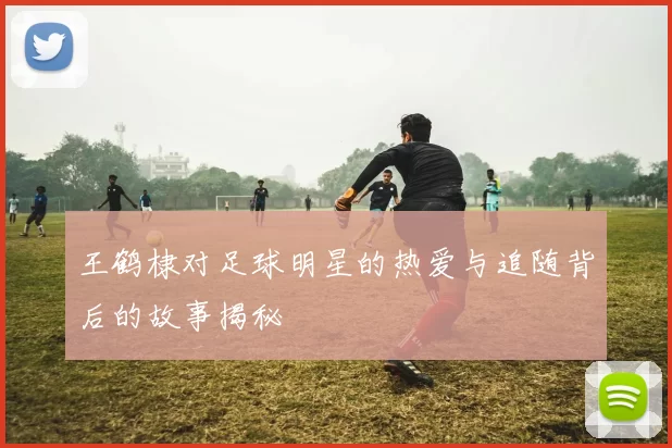 王鹤棣对足球明星的热爱与追随背后的故事揭秘