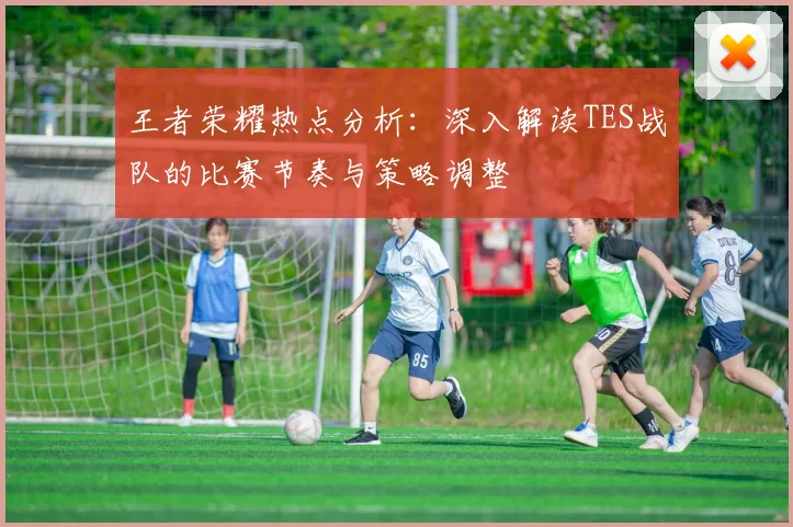 王者荣耀热点分析：深入解读TES战队的比赛节奏与策略调整