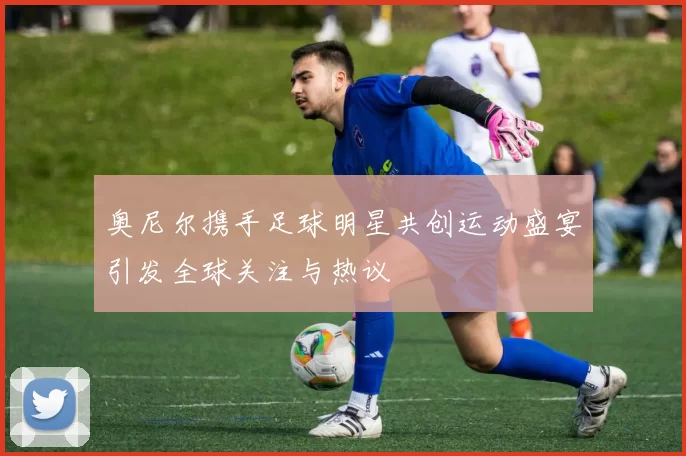 奥尼尔携手足球明星共创运动盛宴引发全球关注与热议