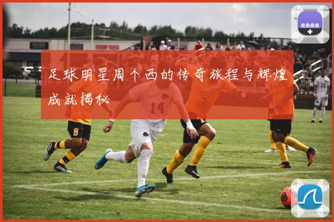 足球明星周个西的传奇旅程与辉煌成就揭秘