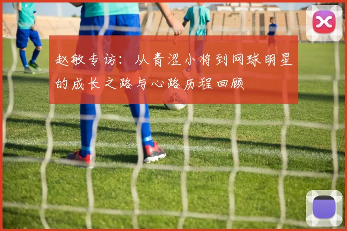 赵敏专访：从青涩小将到网球明星的成长之路与心路历程回顾