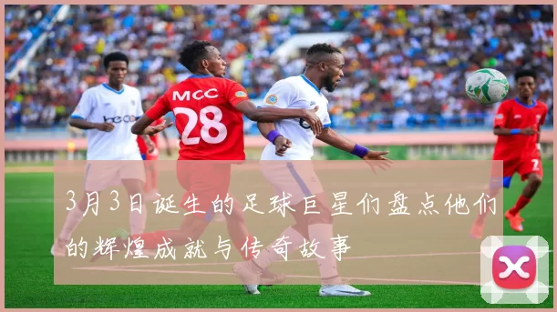 3月3日诞生的足球巨星们盘点他们的辉煌成就与传奇故事