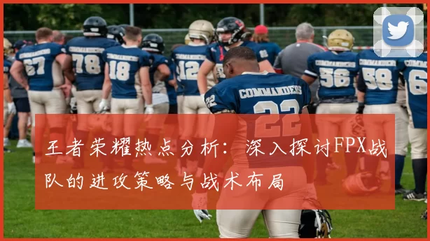 王者荣耀热点分析：深入探讨FPX战队的进攻策略与战术布局