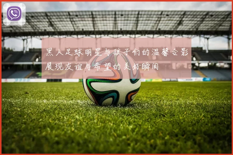黑人足球明星与孩子们的温馨合影展现友谊与希望的美好瞬间