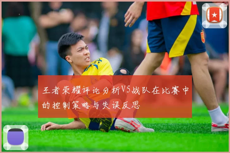 王者荣耀评论分析V5战队在比赛中的控制策略与失误反思