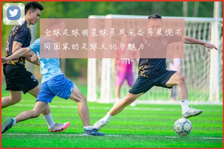 全球足球明星球员风采各异展现不同国家的足球文化与魅力
