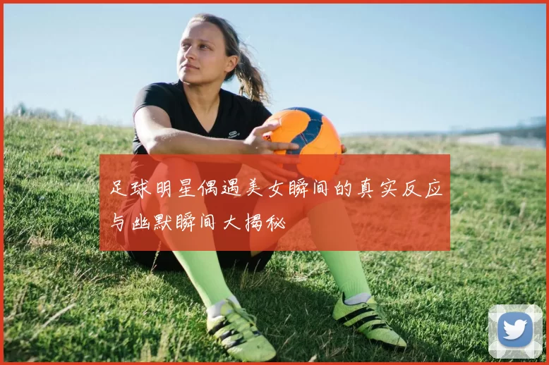 足球明星偶遇美女瞬间的真实反应与幽默瞬间大揭秘