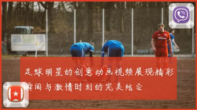 足球明星的创意动画视频展现精彩瞬间与激情时刻的完美结合