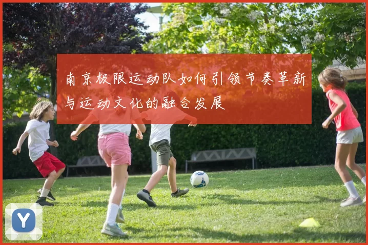 南京极限运动队如何引领节奏革新与运动文化的融合发展