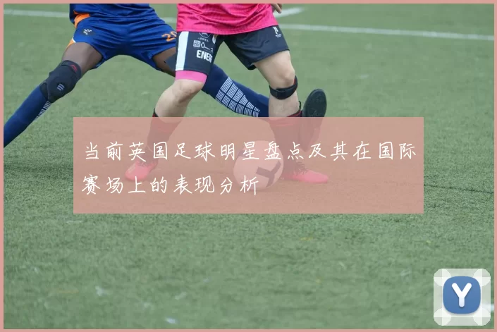 当前英国足球明星盘点及其在国际赛场上的表现分析