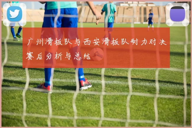 广州滑板队与西安滑板队耐力对决赛后分析与总结