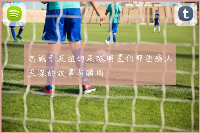 忠诚于友谊的足球明星们那些感人至深的故事与瞬间