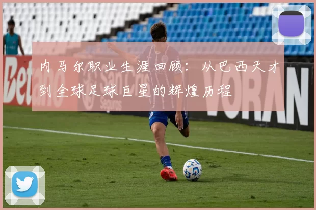 内马尔职业生涯回顾：从巴西天才到全球足球巨星的辉煌历程