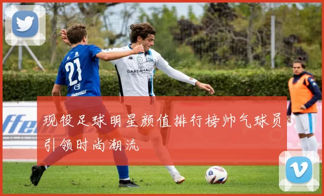现役足球明星颜值排行榜帅气球员引领时尚潮流