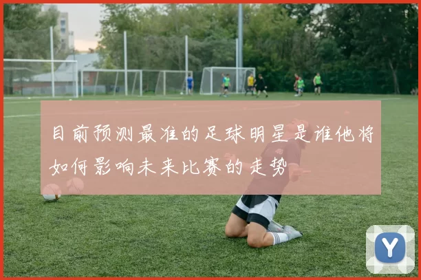目前预测最准的足球明星是谁他将如何影响未来比赛的走势