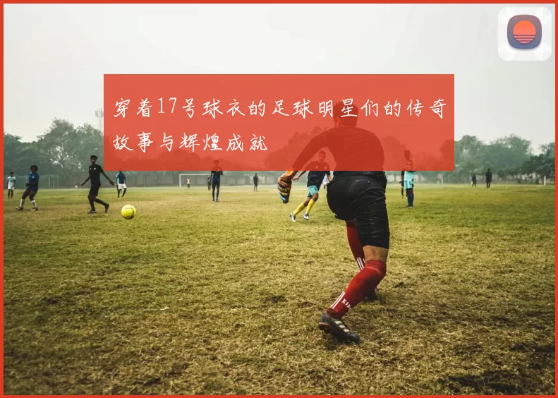 穿着17号球衣的足球明星们的传奇故事与辉煌成就