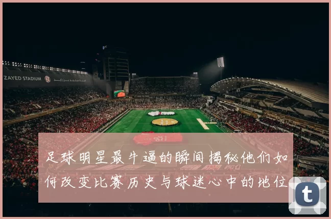 足球明星最牛逼的瞬间揭秘他们如何改变比赛历史与球迷心中的地位