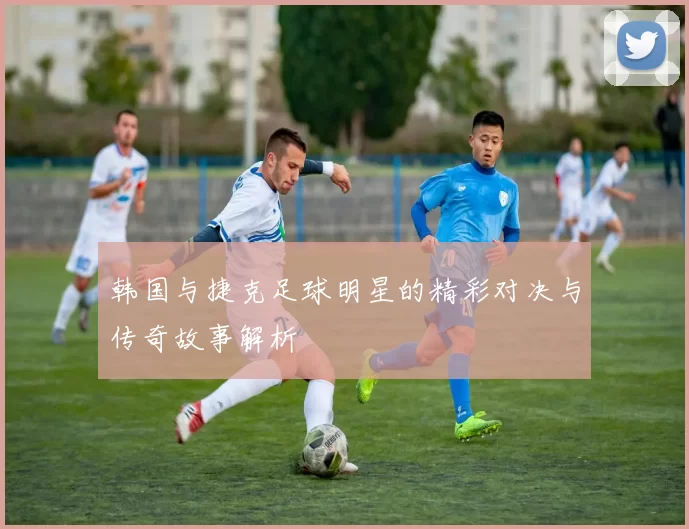 韩国与捷克足球明星的精彩对决与传奇故事解析