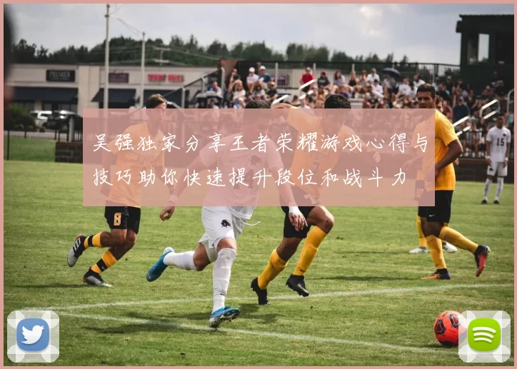 吴强独家分享王者荣耀游戏心得与技巧助你快速提升段位和战斗力