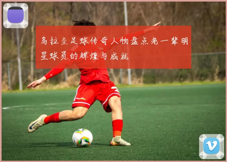 乌拉圭足球传奇人物盘点老一辈明星球员的辉煌与成就
